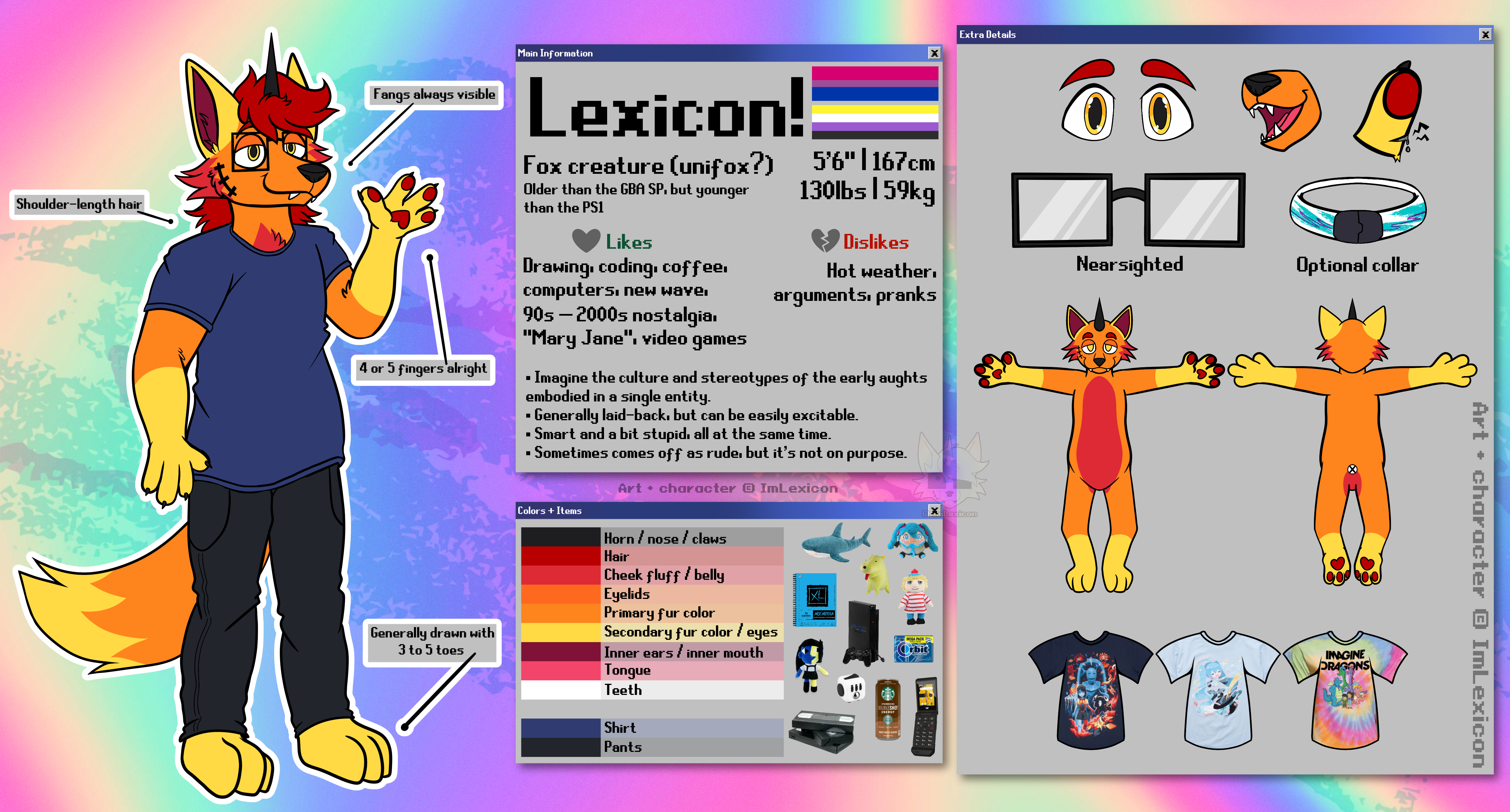 A reference sheet for Lexicon, an orange anthro unicorn fox with fangs, shoulder-length red hair and stitching on their right cheek. They wear eyeglasses, a blue t-shirt, and dark gray jeans. They can have 4 or 5 fingers, and 3 to 5 toes.

            The background is a rainbow gradient with the Solo jazz pattern over it. The sheet is formatted like Windows pop-up boxes.

            Box 1: Main Information
            Lexicon! Bisexual + non-binary.
            Fox creature (unifox?)
            Older than the GBA SP, but younger than the PS1.
            5'6 | 152cm
            130lbs | 59kg
            Likes: Drawing, coding, coffee, computers, new wave, 90s – 2000s nostalgia, Mary Jane', video games.
            Dislikes: Hot weather, arguments, pranks.
            Description: Imagine the culture and stereotypes of the early aughts in a single entity. Generally laid-back, but can be easily excitable.  Smart and a bit stupid, all at the same time. Sometimes comes off as rude, but it's not on purpose.

            Box 2: Colors + Items
            Consists of their color palette and a variety of items, such as a PlayStation 2, a stack of VHS tapes, an array of plushies, and a Starbucks Doubleshot drink.

            Box 3: Extra Details
            Consists of a closeup of their eyes and mouth, as well as a cut finger with static blood.
            There is a pair of rectangular eyeglasses and a collar with the Solo jazz cup pattern, with 
